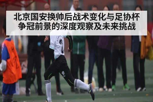 北京国安换帅后战术变化与足协杯争冠前景的深度观察及未来挑战